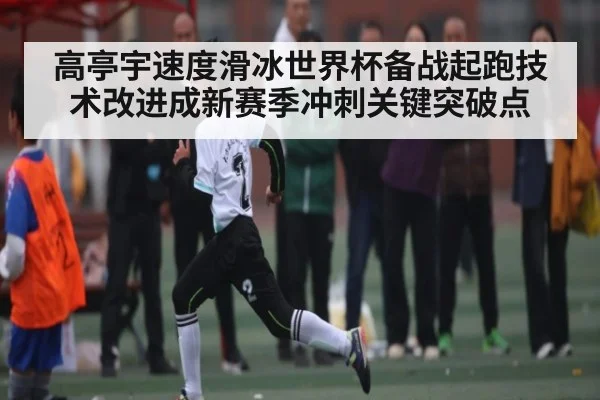高亭宇速度滑冰世界杯备战起跑技术改进成新赛季冲刺关键突破点