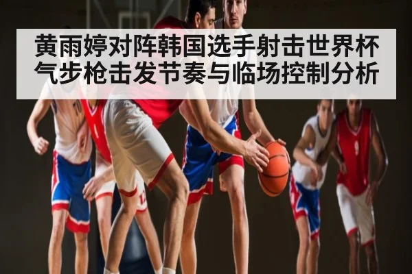 黄雨婷对阵韩国选手射击世界杯气步枪击发节奏与临场控制分析